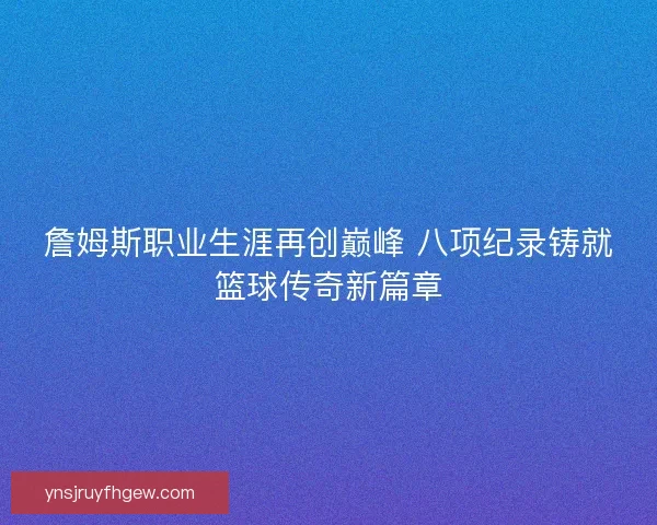 詹姆斯职业生涯再创巅峰 八项纪录铸就篮球传奇新篇章 詹姆斯职业生涯再创巅峰 八项纪录铸就篮球传奇新篇章