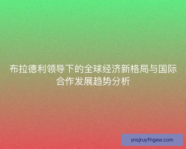 布拉德利领导下的全球经济新格局与国际合作发展趋势分析 布拉德利领导下的全球经济新格局与国际合作发展趋势分析
