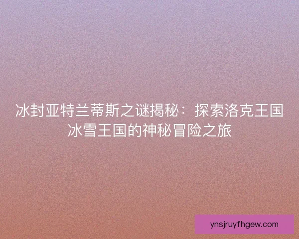 冰封亚特兰蒂斯之谜揭秘：探索洛克王国冰雪王国的神秘冒险之旅