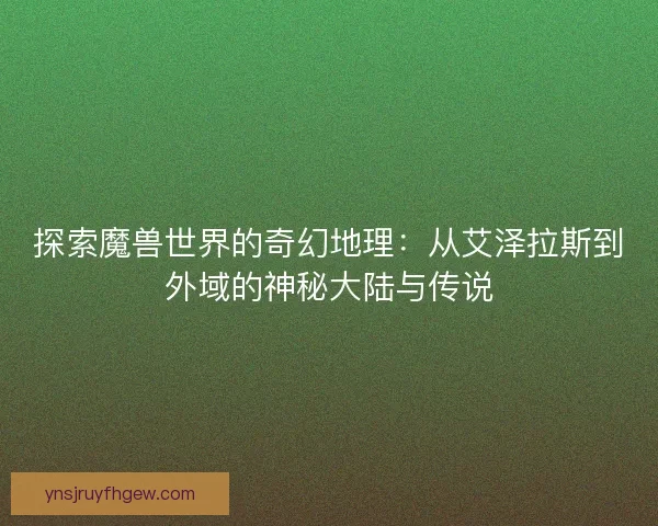 探索魔兽世界的奇幻地理：从艾泽拉斯到外域的神秘大陆与传说
