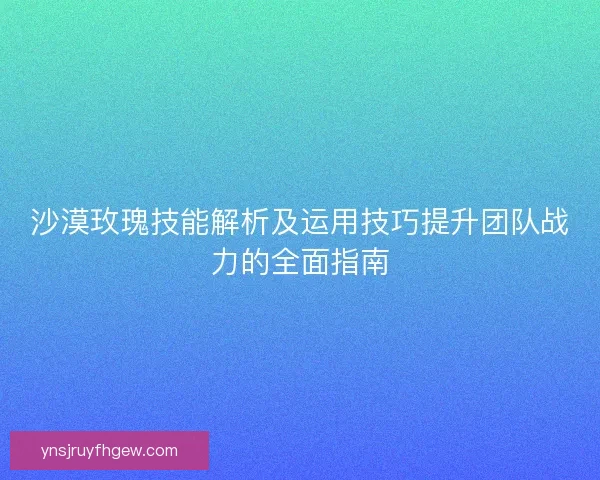 沙漠玫瑰技能解析及运用技巧提升团队战力的全面指南