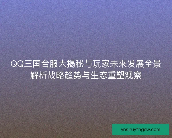 QQ三国合服大揭秘与玩家未来发展全景解析战略趋势与生态重塑观察