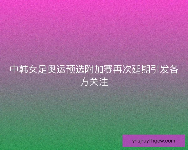 中韩女足奥运预选附加赛再次延期引发各方关注