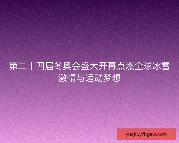 第二十四届冬奥会盛大开幕点燃全球冰雪激情与运动梦想