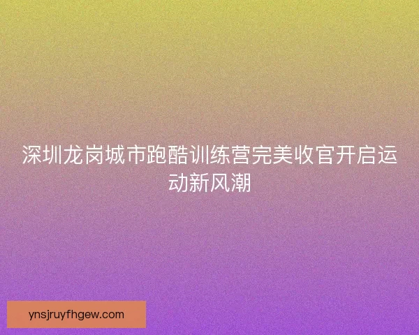 深圳龙岗城市跑酷训练营完美收官开启运动新风潮