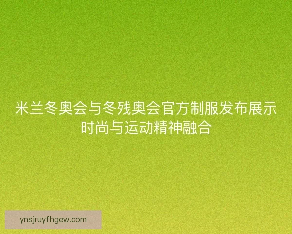 米兰冬奥会与冬残奥会官方制服发布展示时尚与运动精神融合