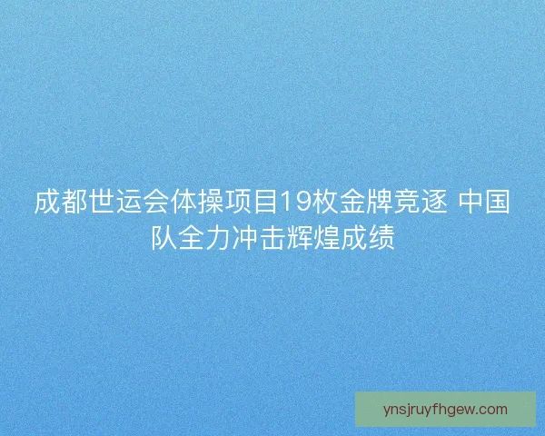 成都世运会体操项目19枚金牌竞逐 中国队全力冲击辉煌成绩 成都世运会体操项目19枚金牌竞逐 中国队全力冲击辉煌成绩