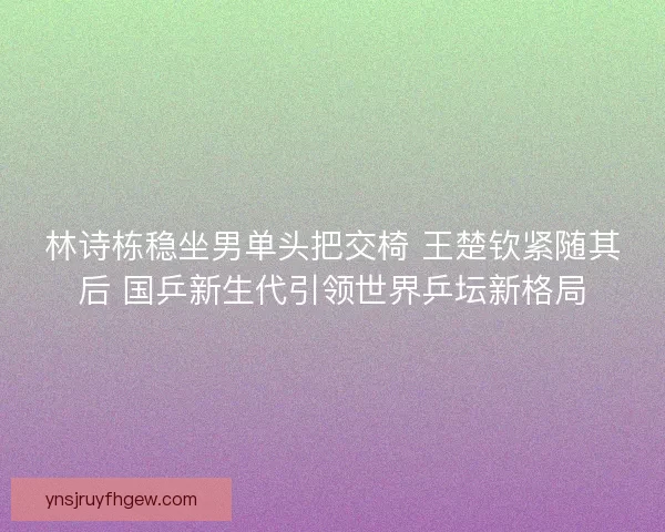 林诗栋稳坐男单头把交椅 王楚钦紧随其后 国乒新生代引领世界乒坛新格局