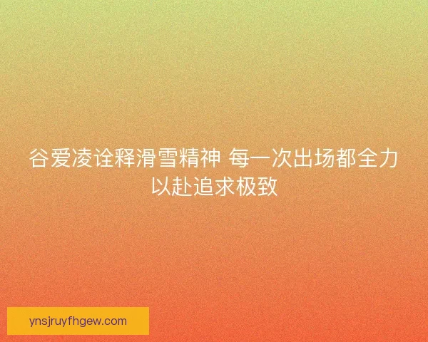 谷爱凌诠释滑雪精神 每一次出场都全力以赴追求极致