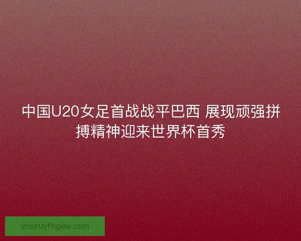 中国U20女足首战战平巴西 展现顽强拼搏精神迎来世界杯首秀
