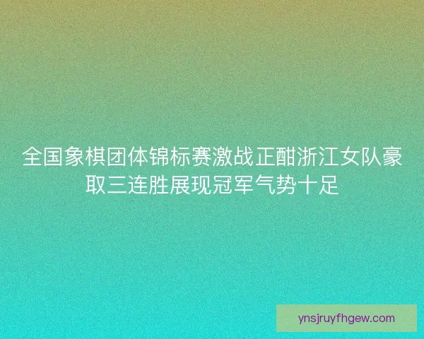 全国象棋团体锦标赛激战正酣浙江女队豪取三连胜展现冠军气势十足