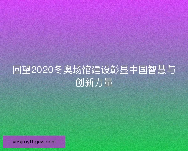 回望2020冬奥场馆建设彰显中国智慧与创新力量