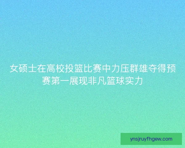 女硕士在高校投篮比赛中力压群雄夺得预赛第一展现非凡篮球实力