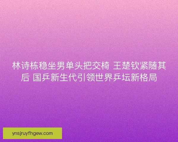 林诗栋稳坐男单头把交椅 王楚钦紧随其后 国乒新生代引领世界乒坛新格局