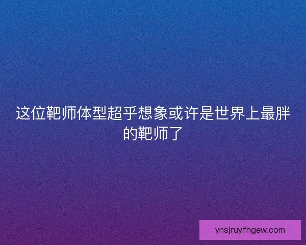 这位靶师体型超乎想象或许是世界上最胖的靶师了 这位靶师体型超乎想象或许是世界上最胖的靶师了