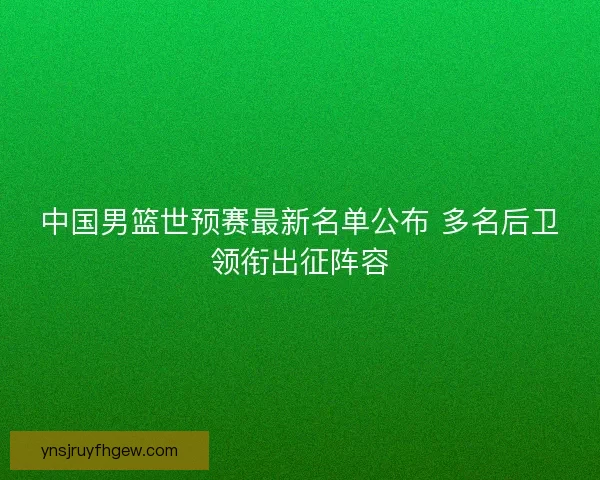 中国男篮世预赛最新名单公布 多名后卫领衔出征阵容 中国男篮世预赛最新名单公布 多名后卫领衔出征阵容