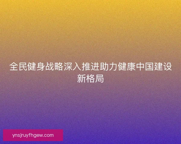 全民健身战略深入推进助力健康中国建设新格局 全民健身战略深入推进助力健康中国建设新格局