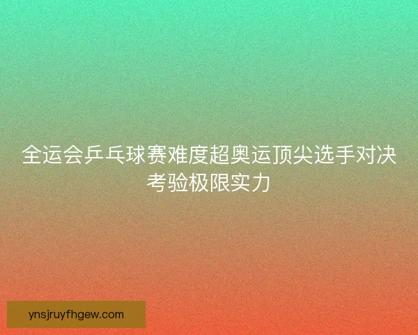 全运会乒乓球赛难度超奥运顶尖选手对决考验极限实力