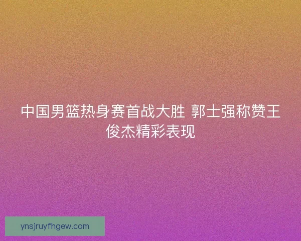 中国男篮热身赛首战大胜 郭士强称赞王俊杰精彩表现