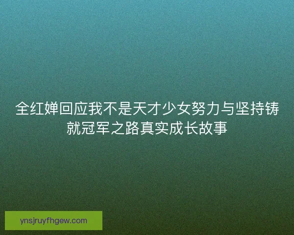 全红婵回应我不是天才少女努力与坚持铸就冠军之路真实成长故事