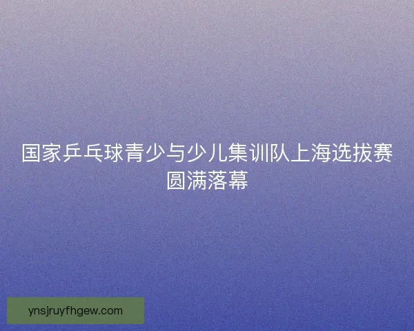 国家乒乓球青少与少儿集训队上海选拔赛圆满落幕