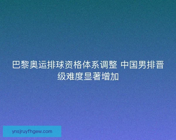 巴黎奥运排球资格体系调整 中国男排晋级难度显著增加