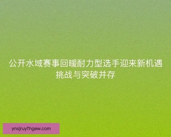 公开水域赛事回暖耐力型选手迎来新机遇挑战与突破并存 公开水域赛事回暖耐力型选手迎来新机遇挑战与突破并存
