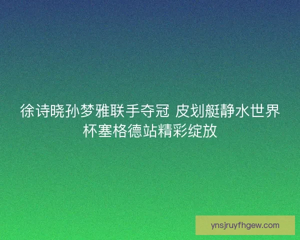 徐诗晓孙梦雅联手夺冠 皮划艇静水世界杯塞格德站精彩绽放 徐诗晓孙梦雅联手夺冠 皮划艇静水世界杯塞格德站精彩绽放