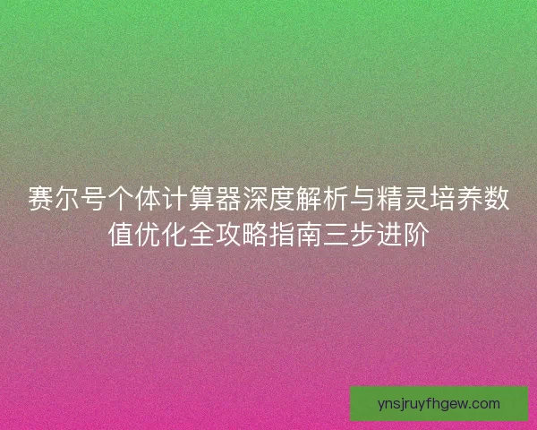 赛尔号个体计算器深度解析与精灵培养数值优化全攻略指南三步进阶 赛尔号个体计算器深度解析与精灵培养数值优化全攻略指南三步进阶