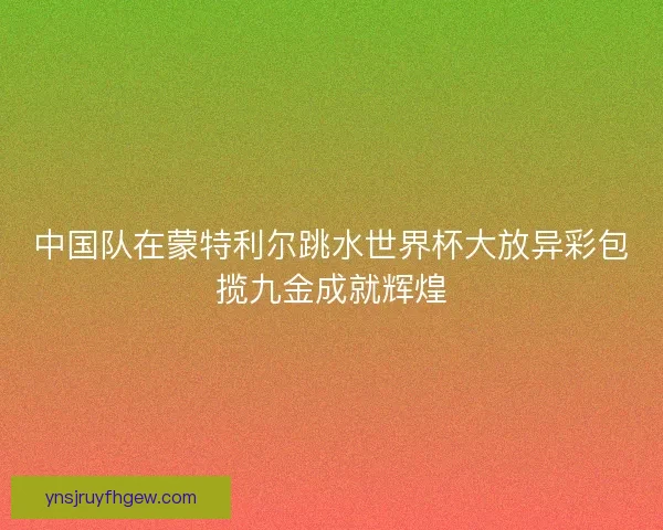 中国队在蒙特利尔跳水世界杯大放异彩包揽九金成就辉煌